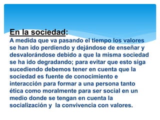 En la sociedad: 
A medida que va pasando el tiempo los valores 
se han ido perdiendo y dejándose de enseñar y 
desvalorándose debido a que la misma sociedad 
se ha ido degradando; para evitar que esto siga 
sucediendo debemos tener en cuenta que la 
sociedad es fuente de conocimiento e 
interacción para formar a una persona tanto 
ética como moralmente para ser social en un 
medio donde se tengan en cuenta la 
socialización y la convivencia con valores. 
 