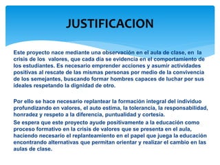 JUSTIFICACION 
Este proyecto nace mediante una observación en el aula de clase, en la 
crisis de los valores, que cada día se evidencia en el comportamiento de 
los estudiantes. Es necesario emprender acciones y asumir actividades 
positivas al rescate de las mismas personas por medio de la convivencia 
de los semejantes, buscando formar hombres capaces de luchar por sus 
ideales respetando la dignidad de otro. 
Por ello se hace necesario replantear la formación integral del individuo 
profundizando en valores, el auto estima, la tolerancia, la responsabilidad, 
honradez y respeto a la diferencia, puntualidad y cortesía. 
Se espera que este proyecto ayude positivamente a la educación como 
proceso formativo en la crisis de valores que se presenta en el aula, 
haciendo necesario el replanteamiento en el papel que juega la educación 
encontrando alternativas que permitan orientar y realizar el cambio en las 
aulas de clase. 
 