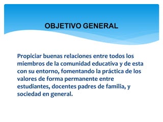 OBJETIVO GENERAL 
Propiciar buenas relaciones entre todos los 
miembros de la comunidad educativa y de esta 
con su entorno, fomentando la práctica de los 
valores de forma permanente entre 
estudiantes, docentes padres de familia, y 
sociedad en general. 
 