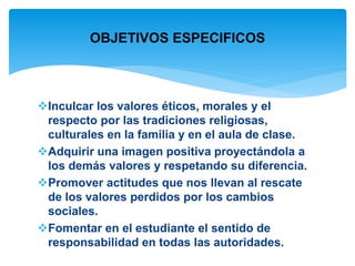 OBJETIVOS ESPECIFICOS 
Inculcar los valores éticos, morales y el 
respecto por las tradiciones religiosas, 
culturales en la familia y en el aula de clase. 
Adquirir una imagen positiva proyectándola a 
los demás valores y respetando su diferencia. 
Promover actitudes que nos llevan al rescate 
de los valores perdidos por los cambios 
sociales. 
Fomentar en el estudiante el sentido de 
responsabilidad en todas las autoridades. 
 