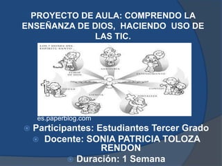 PROYECTO DE AULA: COMPRENDO LA
ENSEÑANZA DE DIOS, HACIENDO USO DE
             LAS TIC.




     es.paperblog.com
   Participantes: Estudiantes Tercer Grado
     Docente: SONIA PATRICIA TOLOZA
                    RENDON
             Duración: 1 Semana
 