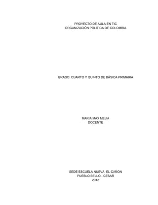 PROYECTO DE AULA EN TIC
   ORGANIZACIÓN POLITICA DE COLOMBIA




GRADO: CUARTO Y QUINTO DE BÁSICA PRIMARIA




             MARIA MAX MEJIA
                DOCENTE




      SEDE ESCUELA NUEVA EL CAÑON
          PUEBLO BELLO - CESAR
                  2012
 