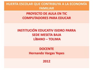 HUERTA ESCOLAR QUE CONTRIBUYA A LA ECONOMÍA
FAMILIAR
PROYECTO DE AULA EN TIC
COMPUTADORES PARA EDUCAR
INSTITUCIÓN EDUCATIV ISIDRO PARRA
SEDE MESETA BAJA
LÍBANO – TOLIMA
DOCENTE
Hernando Vargas Yepes
2012
 