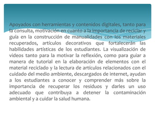 Apoyados con herramientas y contenidos digitales, tanto para
la consulta, motivación en cuanto a la importancia de reciclar y
guía en la construcción de manualidades con los materiales
recuperados, artículos decorativos que fortalecerán las
habilidades artísticas de los estudiantes. La visualización de
videos tanto para la motivar la reflexión, como para guiar a
manera de tutorial en la elaboración de elementos con el
material reciclado y la lectura de artículos relacionados con el
cuidado del medio ambiente, descargados de internet, ayudan
a los estudiantes a conocer y comprender más sobre la
importancia de recuperar los residuos y darles un uso
adecuado que contribuya a detener la contaminación
ambiental y a cuidar la salud humana.
 