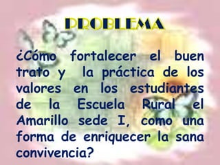 PROBLEMA¿Cómo fortalecer el buen trato y  la práctica de los valores en los estudiantes de la Escuela Rural el Amarillo sede I, como una forma de enriquecer la sana convivencia?