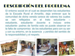 DESCRIPCIÓN DEL PROBLEMAEl entorno social en el cual se desarrollan los estudiantes de la Escuela Rural el Amarillo, deja entrever que la comunidad de dicha vereda carece de valores los cuales se ven reflejados en el trato estudiante – estudiante, estudiante- docente e incluso entre estudiante- padres de familia esto se puede observar en la falta de compromiso  de los estudiantes para con su ser y con su entorno, en la ausencia  y perdida del sentido de  la responsabilidad y el respeto. 