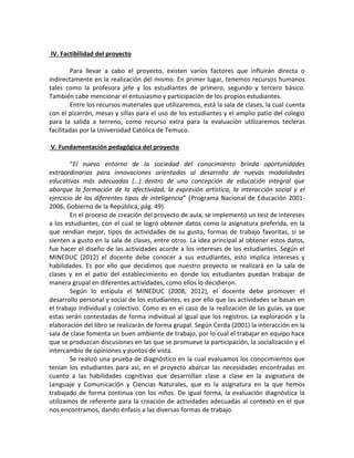 IV. Factibilidad del proyecto
Para llevar a cabo el proyecto, existen varios factores que influirán directa o
indirectamente en la realización del mismo. En primer lugar, tenemos recursos humanos
tales como la profesora jefe y los estudiantes de primero, segundo y tercero básico.
También cabe mencionar el entusiasmo y participación de los propios estudiantes.
Entre los recursos materiales que utilizaremos, está la sala de clases, la cual cuenta
con el pizarrón, mesas y sillas para el uso de los estudiantes y el amplio patio del colegio
para la salida a terreno, como recurso extra para la evaluación utilizaremos tecleras
facilitadas por la Universidad Católica de Temuco.
V. Fundamentación pedagógica del proyecto
“El nuevo entorno de la sociedad del conocimiento brinda oportunidades
extraordinarias para innovaciones orientadas al desarrollo de nuevas modalidades
educativas más adecuadas (…) dentro de una concepción de educación integral que
abarque la formación de la afectividad, la expresión artística, la interacción social y el
ejercicio de los diferentes tipos de inteligencia” (Programa Nacional de Educación 2001-
2006, Gobierno de la República, pág. 49).
En el proceso de creación del proyecto de aula, se implementó un test de intereses
a los estudiantes, con el cual se logró obtener datos como la asignatura preferida, en la
que rendían mejor, tipos de actividades de su gusto, formas de trabajo favoritas, si se
sienten a gusto en la sala de clases, entre otros. La idea principal al obtener estos datos,
fue hacer el diseño de las actividades acorde a los intereses de los estudiantes. Según el
MINEDUC (2012) el docente debe conocer a sus estudiantes, esto implica intereses y
habilidades. Es por ello que decidimos que nuestro proyecto se realizará en la sala de
clases y en el patio del establecimiento en donde los estudiantes puedan trabajar de
manera grupal en diferentes actividades, como ellos lo decidieron.
Según lo estipula el MINEDUC (2008, 2012), el docente debe promover el
desarrollo personal y social de los estudiantes, es por ello que las actividades se basan en
el trabajo individual y colectivo. Como es en el caso de la realización de las guías, ya que
estas serán contestadas de forma individual al igual que los registros. La exploración y la
elaboración del libro se realizarán de forma grupal. Según Cerda (2001) la interacción en la
sala de clase fomenta un buen ambiente de trabajo, por lo cual el trabajar en equipo hace
que se produzcan discusiones en las que se promueve la participación, la socialización y el
intercambio de opiniones y puntos de vista.
Se realizó una prueba de diagnóstico en la cual evaluamos los conocimientos que
tenían los estudiantes para así, en el proyecto abarcar las necesidades encontradas en
cuanto a las habilidades cognitivas que desarrollan clase a clase en la asignatura de
Lenguaje y Comunicación y Ciencias Naturales, que es la asignatura en la que hemos
trabajado de forma continua con los niños. De igual forma, la evaluación diagnóstica la
utilizamos de referente para la creación de actividades adecuadas al contexto en el que
nos encontramos, dando énfasis a las diversas formas de trabajo.
 