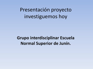 Presentación proyecto
investiguemos hoy

Grupo interdisciplinar Escuela
Normal Superior de Junín.

 