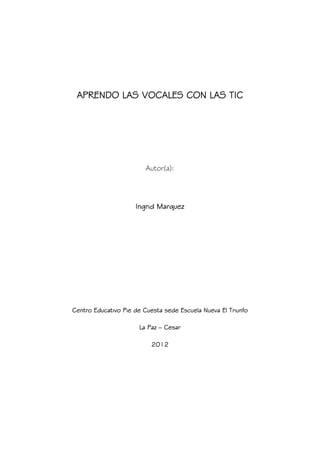 APRENDO LAS VOCALES CON LAS TIC




                         Autor(a):




                     Ingrid Marquez




Centro Educativo Pie de Cuesta sede Escuela Nueva El Triunfo

                      La Paz – Cesar

                           2012
 