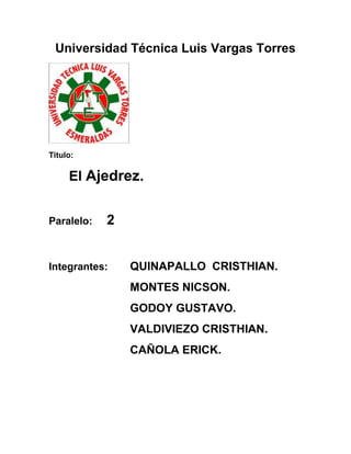 Universidad Técnica Luis Vargas Torres

Titulo:

El Ajedrez.
Paralelo:

2

Integrantes:

QUINAPALLO CRISTHIAN.
MONTES NICSON.
GODOY GUSTAVO.
VALDIVIEZO CRISTHIAN.
CAÑOLA ERICK.

 
