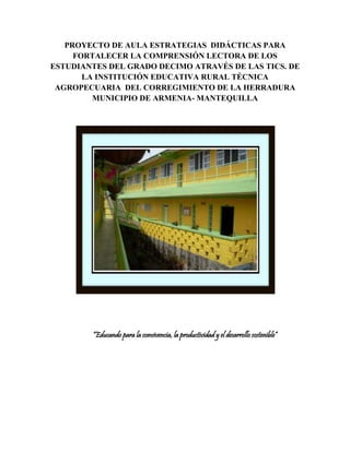 PROYECTO DE AULA ESTRATEGIAS DIDÁCTICAS PARA 
FORTALECER LA COMPRENSIÓN LECTORA DE LOS 
ESTUDIANTES DEL GRADO DECIMO ATRAVÉS DE LAS TICS. DE 
LA INSTITUCIÓN EDUCATIVA RURAL TÉCNICA 
AGROPECUARIA DEL CORREGIMIENTO DE LA HERRADURA 
MUNICIPIO DE ARMENIA- MANTEQUILLA 
“Educando para la convivencia, la productividad y el desarrollo sostenible” 
 