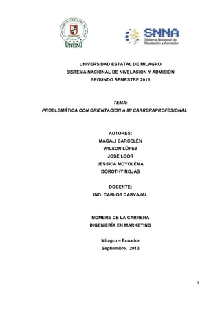 UNIVERSIDAD ESTATAL DE MILAGRO
SISTEMA NACIONAL DE NIVELACIÓN Y ADMISIÓN
SEGUNDO SEMESTRE 2013

TEMA:
PROBLEMÁTICA CON ORIENTACION A MI CARRERAPROFESIONAL

AUTORES:
MAGALI CARCELÉN
WILSON LÓPEZ
JOSÉ LOOR
JESSICA MOYOLEMA
DOROTHY ROJAS

DOCENTE:
ING. CARLOS CARVAJAL

NOMBRE DE LA CARRERA
INGENIERÍA EN MARKETING
Milagro – Ecuador
Septiembre, 2013

1

 
