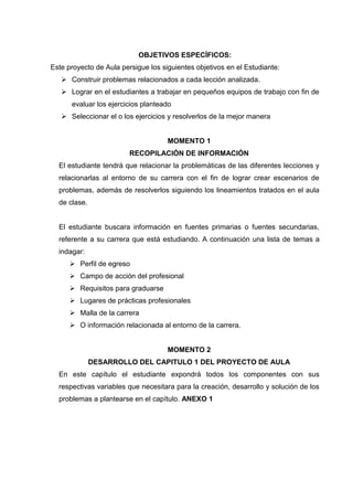 OBJETIVOS ESPECÍFICOS:
Este proyecto de Aula persigue los siguientes objetivos en el Estudiante:
 Construir problemas relacionados a cada lección analizada.
 Lograr en el estudiantes a trabajar en pequeños equipos de trabajo con fin de
evaluar los ejercicios planteado
 Seleccionar el o los ejercicios y resolverlos de la mejor manera

MOMENTO 1
RECOPILACIÓN DE INFORMACIÓN
El estudiante tendrá que relacionar la problemáticas de las diferentes lecciones y
relacionarlas al entorno de su carrera con el fin de lograr crear escenarios de
problemas, además de resolverlos siguiendo los lineamientos tratados en el aula
de clase.

El estudiante buscara información en fuentes primarias o fuentes secundarias,
referente a su carrera que está estudiando. A continuación una lista de temas a
indagar:
 Perfil de egreso
 Campo de acción del profesional
 Requisitos para graduarse
 Lugares de prácticas profesionales
 Malla de la carrera
 O información relacionada al entorno de la carrera.

MOMENTO 2
DESARROLLO DEL CAPITULO 1 DEL PROYECTO DE AULA
En este capítulo el estudiante expondrá todos los componentes con sus
respectivas variables que necesitara para la creación, desarrollo y solución de los
problemas a plantearse en el capítulo. ANEXO 1

 