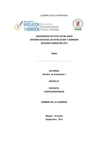 (EJEMPLO DE LA PORTADA)

UNIVERSIDAD ESTATAL DE MILAGRO
SISTEMA NACIONAL DE NIVELACIÓN Y ADMISIÓN
SEGUNDO SEMESTRE 2013

TEMA:
……………………………………………

AUTORES:
Nombre de Estudiante 1

GRUPO N°:

DOCENTE:
XXXXXXXXXXXXXXX

NOMBRE DE LA CARRERA

Milagro – Ecuador
Septiembre, 2013

 