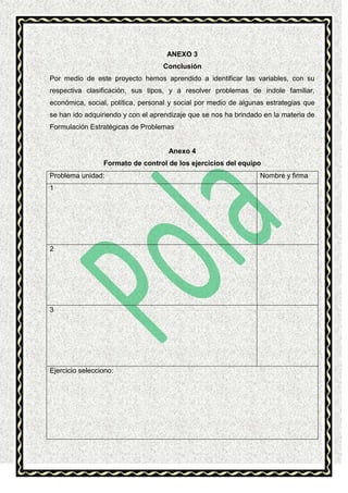 ANEXO 3
Conclusión
Por medio de este proyecto hemos aprendido a identificar las variables, con su
respectiva clasificación, sus tipos, y a resolver problemas de índole familiar,
económica, social, política, personal y social por medio de algunas estrategias que
se han ido adquiriendo y con el aprendizaje que se nos ha brindado en la materia de
Formulación Estratégicas de Problemas

Anexo 4
Formato de control de los ejercicios del equipo
Problema unidad:
1

2

3

Ejercicio selecciono:

Nombre y firma

 