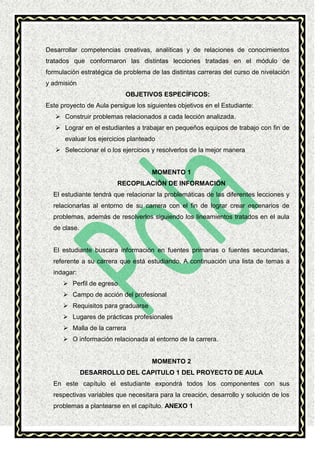 Desarrollar competencias creativas, analíticas y de relaciones de conocimientos
tratados que conformaron las distintas lecciones tratadas en el módulo de
formulación estratégica de problema de las distintas carreras del curso de nivelación
y admisión
OBJETIVOS ESPECÍFICOS:
Este proyecto de Aula persigue los siguientes objetivos en el Estudiante:
 Construir problemas relacionados a cada lección analizada.
 Lograr en el estudiantes a trabajar en pequeños equipos de trabajo con fin de
evaluar los ejercicios planteado
 Seleccionar el o los ejercicios y resolverlos de la mejor manera

MOMENTO 1
RECOPILACIÓN DE INFORMACIÓN
El estudiante tendrá que relacionar la problemáticas de las diferentes lecciones y
relacionarlas al entorno de su carrera con el fin de lograr crear escenarios de
problemas, además de resolverlos siguiendo los lineamientos tratados en el aula
de clase.

El estudiante buscara información en fuentes primarias o fuentes secundarias,
referente a su carrera que está estudiando. A continuación una lista de temas a
indagar:
 Perfil de egreso
 Campo de acción del profesional
 Requisitos para graduarse
 Lugares de prácticas profesionales
 Malla de la carrera
 O información relacionada al entorno de la carrera.

MOMENTO 2
DESARROLLO DEL CAPITULO 1 DEL PROYECTO DE AULA
En este capítulo el estudiante expondrá todos los componentes con sus
respectivas variables que necesitara para la creación, desarrollo y solución de los
problemas a plantearse en el capítulo. ANEXO 1

 