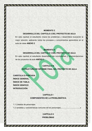 MOMENTO 3
DESARROLLO DEL CAPITULO 2 DEL PROYECTO DE AULA
En este capítulo el estudiante creara los problemas y desarrollara buscando la
mejor solución, aplicando todos los procesos y conocimientos aprendidos en el
aula de clase ANEXO 2

MOMENTO 4
DESARROLLO DEL CAPITULO 3 DEL PROYECTO DE AULA
En este capítulo el estudiante desarrollara las conclusiones y recomendaciones
de los proyectos de aula ANEXO 3

CAPITULO III
ESTRUCTURA DE INFORME FINAL DEL PROYECTO DE AULA

CARÁTULA O PORTADA
ÍNDICE GENERAL.
ÍNDICE DE TABLA
ÍNDICE GRAFICO
INTRODUCCIÓN

CAPÍTULO I
COMPONENTES DE LA PROBLEMÁTICA

1.1 Listados de personajes
1.2 variables y características comunes de los personajes ..................................... x

CAPÍTULO II
PROBLEMAS

 