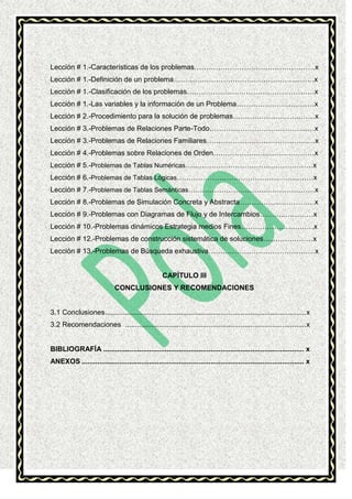 Lección # 1.-Características de los problemas……………………………………………x
Lección # 1.-Definición de un problema……………………………………………...……x
Lección # 1.-Clasificación de los problemas………………………………………………x
Lección # 1.-Las variables y la información de un Problema……………………………x
Lección # 2.-Procedimiento para la solución de problemas………………………..……x
Lección # 3.-Problemas de Relaciones Parte-Todo…………………………………...…x
Lección # 3.-Problemas de Relaciones Familiares…………………………………….…x
Lección # 4.-Problemas sobre Relaciones de Orden……………….……………………x
Lección # 5.-Problemas de Tablas Numéricas………………………………………………x
Lección # 6.-Problemas de Tablas Lógicas…………………………………….……………x
Lección # 7.-Problemas de Tablas Semánticas…………………………...…………………x
Lección # 8.-Problemas de Simulación Concreta y Abstracta……………..……………x
Lección # 9.-Problemas con Diagramas de Flujo y de Intercambios………..…………x
Lección # 10.-Problemas dinámicos Estrategia medios Fines………………….………x
Lección # 12.-Problemas de construcción sistemática de soluciones…………………x
Lección # 13.-Problemas de Búsqueda exhaustiva………………………………………x

CAPÍTULO III
CONCLUSIONES Y RECOMENDACIONES

3.1 Conclusiones ..................................................................................................... x
3.2 Recomendaciones ........................................................................................... x

BIBLIOGRAFÍA ..................................................................................................... x
ANEXOS ................................................................................................................ x

 