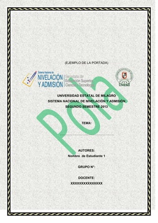 (EJEMPLO DE LA PORTADA)

UNIVERSIDAD ESTATAL DE MILAGRO
SISTEMA NACIONAL DE NIVELACIÓN Y ADMISIÓN
SEGUNDO SEMESTRE 2013

TEMA:
……………………………………………

AUTORES:
Nombre de Estudiante 1

GRUPO N°:

DOCENTE:
XXXXXXXXXXXXXXX

 