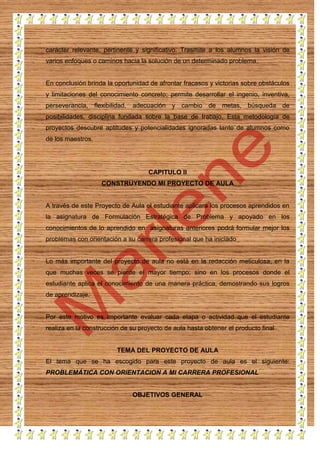 carácter relevante, pertinente y significativo. Trasmite a los alumnos la visión de
varios enfoques o caminos hacia la solución de un determinado problema.

En conclusión brinda la oportunidad de afrontar fracasos y victorias sobre obstáculos
y limitaciones del conocimiento concreto; permite desarrollar el ingenio, inventiva,
perseverancia, flexibilidad, adecuación y cambio de metas, búsqueda de
posibilidades, disciplina fundada sobre la base de trabajo. Esta metodología de
proyectos descubre aptitudes y potencialidades ignoradas tanto de alumnos como
de los maestros.

CAPITULO II
CONSTRUYENDO MI PROYECTO DE AULA

A través de este Proyecto de Aula el estudiante aplicara los procesos aprendidos en
la asignatura de Formulación Estratégica de Problema y apoyado en los
conocimientos de lo aprendido en asignaturas anteriores podrá formular mejor los
problemas con orientación a su carrera profesional que ha iniciado

Lo más importante del proyecto de aula no está en la redacción meticulosa, en la
que muchas veces se pierde el mayor tiempo; sino en los procesos donde el
estudiante aplica el conocimiento de una manera práctica, demostrando sus logros
de aprendizaje.

Por este motivo es importante evaluar cada etapa o actividad que el estudiante
realiza en la construcción de su proyecto de aula hasta obtener el producto final

TEMA DEL PROYECTO DE AULA
El tema que se ha escogido para este proyecto de aula es el siguiente:
PROBLEMÁTICA CON ORIENTACION A MI CARRERA PROFESIONAL

OBJETIVOS GENERAL

 