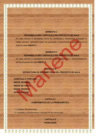 MOMENTO 3
DESARROLLO DEL CAPITULO 2 DEL PROYECTO DE AULA
En este capítulo el estudiante creara los problemas y desarrollara buscando la
mejor solución, aplicando todos los procesos y conocimientos aprendidos en el
aula de clase ANEXO 2

MOMENTO 4
DESARROLLO DEL CAPITULO 3 DEL PROYECTO DE AULA
En este capítulo el estudiante desarrollara las conclusiones y recomendaciones
de los proyectos de aula ANEXO 3

CAPITULO III
ESTRUCTURA DE INFORME FINAL DEL PROYECTO DE AULA

CARÁTULA O PORTADA
ÍNDICE GENERAL.
ÍNDICE DE TABLA
ÍNDICE GRAFICO
INTRODUCCIÓN

CAPÍTULO I
COMPONENTES DE LA PROBLEMÁTICA

1.1 Listados de personajes
1.2 variables y características comunes de los personajes ..................................... x

CAPÍTULO II
PROBLEMAS

 