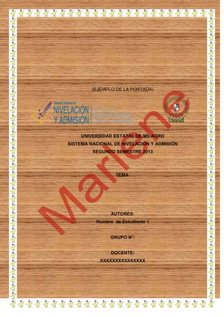(EJEMPLO DE LA PORTADA)

UNIVERSIDAD ESTATAL DE MILAGRO
SISTEMA NACIONAL DE NIVELACIÓN Y ADMISIÓN
SEGUNDO SEMESTRE 2013

TEMA:
……………………………………………

AUTORES:
Nombre de Estudiante 1

GRUPO N°:

DOCENTE:
XXXXXXXXXXXXXXX

 