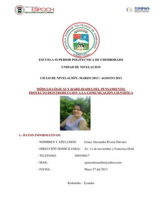 ESCUELA SUPERIOR POLITECNICA DE CHIMBORAZO
UNIDAD DE NIVELACION
CICLO DE NIVELACIÓN: MARZO 2013 / AGOSTO 2013
MÓDULO LÓGICAS Y HABILIDADES DEL PENSAMIENTO:
PROYECTO DEINTRODUCCION A LA COMUNICACIÓN CIENTIFICA
1.- DATOS INFORMATIVOS.
- NOMBRES Y APELLIDOS: Grace Alexandra Rivera Narváez
- DIRECCIÓN DOMICILIARIA: Av. 11 de noviembre y Francisco Hold
- TELÉFONO: 098558017
- MAIL: rgracealexandra@yahoo.com
- FECHA: Mayo 27 del 2013
Riobamba – Ecuador
 