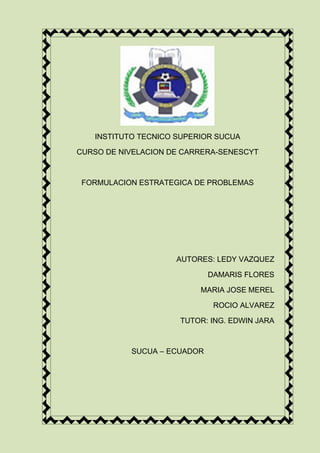 INSTITUTO TECNICO SUPERIOR SUCUA
CURSO DE NIVELACION DE CARRERA-SENESCYT
FORMULACION ESTRATEGICA DE PROBLEMAS
AUTORES: LEDY VAZQUEZ
DAMARIS FLORES
MARIA JOSE MEREL
ROCIO ALVAREZ
TUTOR: ING. EDWIN JARA
SUCUA – ECUADOR
 