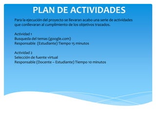 PLAN DE ACTIVIDADES
Para la ejecución del proyecto se llevaran acabo una serie de actividades
que conllevaran al cumplimiento de los objetivos trazados.

Actividad 1
Busqueda del temas (google.com)
Responsable (Estudiante) Tiempo 15 minutos

Actividad 2
Selección de fuente virtual
Responsable (Docente – Estudiante) Tiempo 10 minutos
 