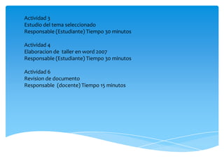 Actividad 3
Estudio del tema seleccionado
Responsable (Estudiante) Tiempo 30 minutos

Actividad 4
Elaboracion de taller en word 2007
Responsable (Estudiante) Tiempo 30 minutos

Actividad 6
Revision de documento
Responsable (docente) Tiempo 15 minutos
 