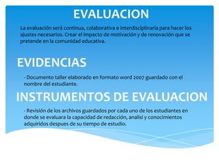 EVALUACION
La evaluación será continua, colaborativa e interdisciplinaria para hacer los
ajustes necesarios. Crear el impacto de motivación y de renovación que se
pretende en la comunidad educativa.



EVIDENCIAS
 - Documento taller elaborado en formato word 2007 guardado con el
 nombre del estudiante.

INSTRUMENTOS DE EVALUACION
 - Revisión de los archivos guardados por cada uno de los estudiantes en
 donde se evaluara la capacidad de redacción, analisi y conocimientos
 adquiridos despues de su tiempo de estudio.
 