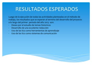 RESULTADOS ESPERADOS
Luego de la ejecución de todas las actividades planteadas en el método de
trabajo, los resultados que se esperan al termino del desarrollo del proyecto
a lo largo del primer periodo del año 2013 son:
- Deseo por el estudio de temas historicos
- Desarrollo de una excelente redacción
- Uso de las tics como herramientas de aprendizaje
- Uso de las tics como sistemas de comunicación
 