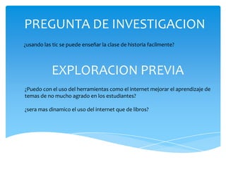 PREGUNTA DE INVESTIGACION
¿usando las tic se puede enseñar la clase de historia facilmente?



            EXPLORACION PREVIA
¿Puedo con el uso del herramientas como el internet mejorar el aprendizaje de
temas de no mucho agrado en los estudiantes?

¿sera mas dinamico el uso del internet que de libros?
 