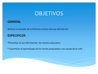 OBJETIVOS
GENERAL

Motivar el estudio de la historia a traves del uso del inernet

ESPECIFICOS

*fomentar el uso del internet de manera educativa

* Garantizar el aprendizaje de los temas propuestos con ayuda de la web
 