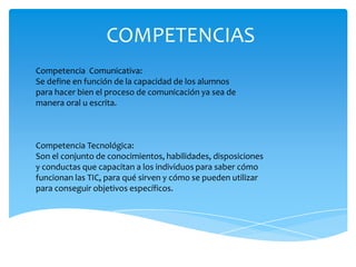 COMPETENCIAS
Competencia Comunicativa:
Se define en función de la capacidad de los alumnos
para hacer bien el proceso de comunicación ya sea de
manera oral u escrita.



Competencia Tecnológica:
Son el conjunto de conocimientos, habilidades, disposiciones
y conductas que capacitan a los individuos para saber cómo
funcionan las TIC, para qué sirven y cómo se pueden utilizar
para conseguir objetivos específicos.
 