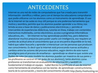 ANTECEDENTES
Internet es una red de redes de computadoras que fue creada para transmitir
información científica y militar, pero con el tiempo los educadores comprobaron
que podía utilizarse con los alumnos como un instrumento de aprendizaje. El uso
de la Internet en las aulas es muy útil porque es una poderosa herramienta que
motiva y asombra, permite que los alumnos puedan aprender a su ritmo; nos
brinda acceso a base de datos y publicaciones electrónicas; y permite el
intercambio de experiencias didácticas, tutorías en línea, trabajo con contenidos
interactivos multimedia, correo electrónico, acceso a programas informáticos
educativos, etc. Sin Internet no hay aprendizaje posible hoy, pero debemos
abandonar muchos prejuicios para poder usarlo con inteligencia, eso requiere un
cambio de actitud ante el conocimiento que ya se encuentra disponible en la red,
habrá que saber buscarlo y aprender a interactuar con las personas que producen
ese conocimiento. Es decir que la Internet está provocando nuevas actitudes y
cambios entre los actores del proceso educativo, según dentro de este nuevo
paradigma para el proceso de enseñanza – aprendizaje se observa que: existe una
fluidez de roles (en este modelo los alumnos pueden ser maestros de sus pares y
los profesores se centran en ser guías de sus alumnos), tanto alumnos como
profesores se transforman en evaluadores de información y también es
fundamental el trabajo en equipo. Isabel Borrás ha justificado el uso de Internet
como herramienta de enseñanza con las teorías de aprendizaje: constructivismo,
teoría de la conversación, y teoría del conocimiento situado http://betty.freehosting.net
 