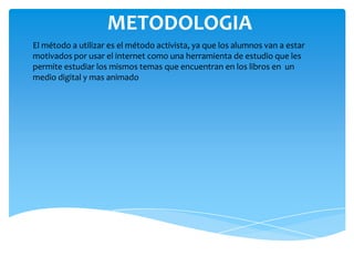 METODOLOGIA
El método a utilizar es el método activista, ya que los alumnos van a estar
motivados por usar el internet como una herramienta de estudio que les
permite estudiar los mismos temas que encuentran en los libros en un
medio digital y mas animado
 
