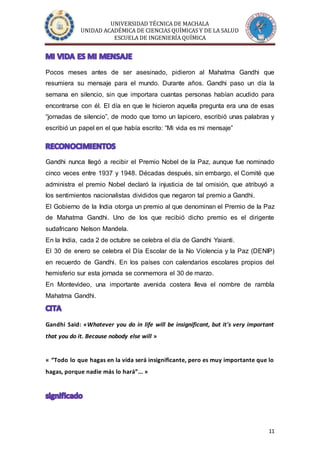 UNIVERSIDAD TÉCNICA DE MACHALA
UNIDAD ACADÉMICA DE CIENCIAS QUÍMICAS Y DE LA SALUD
ESCUELA DE INGENIERÍA QUÍMICA
11
Pocos meses antes de ser asesinado, pidieron al Mahatma Gandhi que
resumiera su mensaje para el mundo. Durante años. Gandhi paso un día la
semana en silencio, sin que importara cuantas personas habían acudido para
encontrarse con él. El día en que le hicieron aquella pregunta era una de esas
“jornadas de silencio”, de modo que tomo un lapicero, escribió unas palabras y
escribió un papel en el que había escrito: “Mi vida es mi mensaje”
Gandhi nunca llegó a recibir el Premio Nobel de la Paz, aunque fue nominado
cinco veces entre 1937 y 1948. Décadas después, sin embargo, el Comité que
administra el premio Nobel declaró la injusticia de tal omisión, que atribuyó a
los sentimientos nacionalistas divididos que negaron tal premio a Gandhi.
El Gobierno de la India otorga un premio al que denominan el Premio de la Paz
de Mahatma Gandhi. Uno de los que recibió dicho premio es el dirigente
sudafricano Nelson Mandela.
En la India, cada 2 de octubre se celebra el día de Gandhi Yaianti.
El 30 de enero se celebra el Día Escolar de la No Violencia y la Paz (DENIP)
en recuerdo de Gandhi. En los países con calendarios escolares propios del
hemisferio sur esta jornada se conmemora el 30 de marzo.
En Montevideo, una importante avenida costera lleva el nombre de rambla
Mahatma Gandhi.
Gandhi Said: «Whatever you do in life will be insignificant, but it's very important
that you do it. Because nobody else will »
« “Todo lo que hagas en la vida será insignificante, pero es muy importante que lo
hagas, porque nadie más lo hará”... »
 