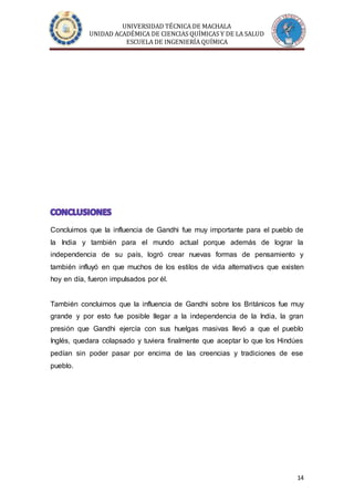 UNIVERSIDAD TÉCNICA DE MACHALA
UNIDAD ACADÉMICA DE CIENCIAS QUÍMICAS Y DE LA SALUD
ESCUELA DE INGENIERÍA QUÍMICA
14
Concluimos que la influencia de Gandhi fue muy importante para el pueblo de
la India y también para el mundo actual porque además de lograr la
independencia de su país, logró crear nuevas formas de pensamiento y
también influyó en que muchos de los estilos de vida alternativos que existen
hoy en día, fueron impulsados por él.
También concluimos que la influencia de Gandhi sobre los Británicos fue muy
grande y por esto fue posible llegar a la independencia de la India, la gran
presión que Gandhi ejercía con sus huelgas masivas llevó a que el pueblo
Inglés, quedara colapsado y tuviera finalmente que aceptar lo que los Hindúes
pedían sin poder pasar por encima de las creencias y tradiciones de ese
pueblo.
 
