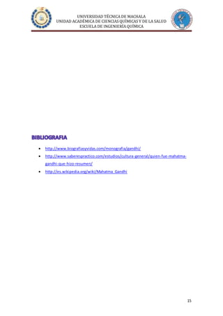 UNIVERSIDAD TÉCNICA DE MACHALA
UNIDAD ACADÉMICA DE CIENCIAS QUÍMICAS Y DE LA SALUD
ESCUELA DE INGENIERÍA QUÍMICA
15
 http://www.biografiasyvidas.com/monografia/gandhi/
 http://www.saberespractico.com/estudios/cultura-general/quien-fue-mahatma-
gandhi-que-hizo-resumen/
 http://es.wikipedia.org/wiki/Mahatma_Gandhi
 