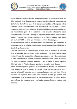 UNIVERSIDAD TÉCNICA DE MACHALA
UNIDAD ACADÉMICA DE CIENCIAS QUÍMICAS Y DE LA SALUD
ESCUELA DE INGENIERÍA QUÍMICA
3
Encarcelado en varias ocasiones, pronto se convirtió en un héroe nacional. En
1931 participó en la Conferencia de Londres, donde reclamó la independencia
de la India. Se inclinó a favor de la derecha del partido del Congreso, y tuvo
conflictos con su discípulo Nehru, que representaba a la izquierda. En 1942,
Londres envió como intermediario a Richard Stafford Cripps para negociar con
los nacionalistas, pero al no encontrarse una solución satisfactoria, estos
radicalizaron sus posturas. Gandhi y su esposa Kasturbá fueron privados de su
libertad y puestos bajo arresto domiciliario en el Palacio del Aga Khan donde
ella murió en 1944, en tanto que él realizaba veintiún días de ayuno.
Su influencia moral sobre el desarrollo de las conversaciones que prepararon la
independencia de la India fue considerable, pero la separación con Pakistán lo
desalentó profundamente.
Una vez conseguida la independencia, Gandhi trató de reformar la sociedad
india, empezando por integrar las castas más bajas y por desarrollar las zonas
rurales. Desaprobó los conflictos religiosos que siguieron a la independencia de
la India, defendiendo a los musulmanes en el territorio indio, siendo asesinado
por Nathuram Godse, un fanático integracionista hinduista, el 30 de enero de
1948 a la edad de 78 años. Sus cenizas fueron arrojadas al río Ganges.
Sobre economía política, pensaba que el capital no debería ser considerado
más importante que el trabajo, ni que el trabajo debería ser considerado
superior al capital, juzgando ambas ideas peligrosas; que, más bien, debería
buscarse un equilibrio sano entre estos factores, siendo que ambos eran
considerados igual de valiosos para el desarrollo material y la justicia. Fue un
gran defensor del vegetarianismo y rechazaba cualquier forma de maltrato a los
animales.
 