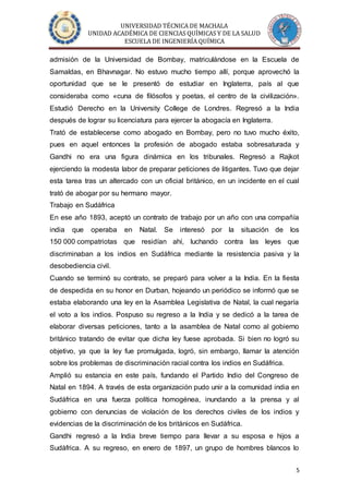 UNIVERSIDAD TÉCNICA DE MACHALA
UNIDAD ACADÉMICA DE CIENCIAS QUÍMICAS Y DE LA SALUD
ESCUELA DE INGENIERÍA QUÍMICA
5
admisión de la Universidad de Bombay, matriculándose en la Escuela de
Samaldas, en Bhavnagar. No estuvo mucho tiempo allí, porque aprovechó la
oportunidad que se le presentó de estudiar en Inglaterra, país al que
consideraba como «cuna de filósofos y poetas, el centro de la civilización».
Estudió Derecho en la University College de Londres. Regresó a la India
después de lograr su licenciatura para ejercer la abogacía en Inglaterra.
Trató de establecerse como abogado en Bombay, pero no tuvo mucho éxito,
pues en aquel entonces la profesión de abogado estaba sobresaturada y
Gandhi no era una figura dinámica en los tribunales. Regresó a Rajkot
ejerciendo la modesta labor de preparar peticiones de litigantes. Tuvo que dejar
esta tarea tras un altercado con un oficial británico, en un incidente en el cual
trató de abogar por su hermano mayor.
Trabajo en Sudáfrica
En ese año 1893, aceptó un contrato de trabajo por un año con una compañía
india que operaba en Natal. Se interesó por la situación de los
150 000 compatriotas que residían ahí, luchando contra las leyes que
discriminaban a los indios en Sudáfrica mediante la resistencia pasiva y la
desobediencia civil.
Cuando se terminó su contrato, se preparó para volver a la India. En la fiesta
de despedida en su honor en Durban, hojeando un periódico se informó que se
estaba elaborando una ley en la Asamblea Legislativa de Natal, la cual negaría
el voto a los indios. Pospuso su regreso a la India y se dedicó a la tarea de
elaborar diversas peticiones, tanto a la asamblea de Natal como al gobierno
británico tratando de evitar que dicha ley fuese aprobada. Si bien no logró su
objetivo, ya que la ley fue promulgada, logró, sin embargo, llamar la atención
sobre los problemas de discriminación racial contra los indios en Sudáfrica.
Amplió su estancia en este país, fundando el Partido Indio del Congreso de
Natal en 1894. A través de esta organización pudo unir a la comunidad india en
Sudáfrica en una fuerza política homogénea, inundando a la prensa y al
gobierno con denuncias de violación de los derechos civiles de los indios y
evidencias de la discriminación de los británicos en Sudáfrica.
Gandhi regresó a la India breve tiempo para llevar a su esposa e hijos a
Sudáfrica. A su regreso, en enero de 1897, un grupo de hombres blancos lo
 