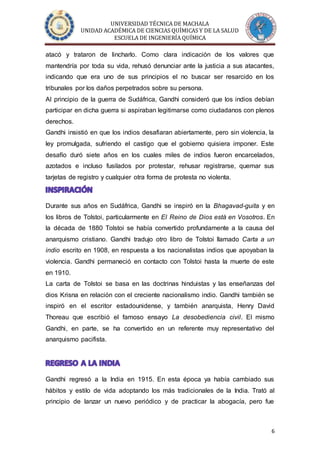 UNIVERSIDAD TÉCNICA DE MACHALA
UNIDAD ACADÉMICA DE CIENCIAS QUÍMICAS Y DE LA SALUD
ESCUELA DE INGENIERÍA QUÍMICA
6
atacó y trataron de lincharlo. Como clara indicación de los valores que
mantendría por toda su vida, rehusó denunciar ante la justicia a sus atacantes,
indicando que era uno de sus principios el no buscar ser resarcido en los
tribunales por los daños perpetrados sobre su persona.
Al principio de la guerra de Sudáfrica, Gandhi consideró que los indios debían
participar en dicha guerra si aspiraban legitimarse como ciudadanos con plenos
derechos.
Gandhi insistió en que los indios desafiaran abiertamente, pero sin violencia, la
ley promulgada, sufriendo el castigo que el gobierno quisiera imponer. Este
desafío duró siete años en los cuales miles de indios fueron encarcelados,
azotados e incluso fusilados por protestar, rehusar registrarse, quemar sus
tarjetas de registro y cualquier otra forma de protesta no violenta.
Durante sus años en Sudáfrica, Gandhi se inspiró en la Bhagavad-guita y en
los libros de Tolstoi, particularmente en El Reino de Dios está en Vosotros. En
la década de 1880 Tolstoi se había convertido profundamente a la causa del
anarquismo cristiano. Gandhi tradujo otro libro de Tolstoi llamado Carta a un
indio escrito en 1908, en respuesta a los nacionalistas indios que apoyaban la
violencia. Gandhi permaneció en contacto con Tolstoi hasta la muerte de este
en 1910.
La carta de Tolstoi se basa en las doctrinas hinduistas y las enseñanzas del
dios Krisna en relación con el creciente nacionalismo indio. Gandhi también se
inspiró en el escritor estadounidense, y también anarquista, Henry David
Thoreau que escribió el famoso ensayo La desobediencia civil. El mismo
Gandhi, en parte, se ha convertido en un referente muy representativo del
anarquismo pacifista.
Gandhi regresó a la India en 1915. En esta época ya había cambiado sus
hábitos y estilo de vida adoptando los más tradicionales de la India. Trató al
principio de lanzar un nuevo periódico y de practicar la abogacía, pero fue
 