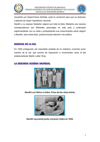 UNIVERSIDAD TÉCNICA DE MACHALA
UNIDAD ACADÉMICA DE CIENCIAS QUÍMICAS Y DE LA SALUD
ESCUELA DE INGENIERÍA QUÍMICA
7
disuadido por Gopal Krisna Gokhale, quién lo convenció para que se dedicase
a labores de mayor importancia nacional.
Gandhi y su esposa Kasturbá viajaron por toda la India. Mantenía una copiosa
correspondencia con diferentes personajes en este país y continuaba
experimentando con su dieta y profundizando sus conocimientos sobre religión
y filosofía, pero sobre todo, prestó principal atención a la política.
En 1930 protagonizó una importante protesta de no violencia, conocida como
marcha de la sal, que serviría de inspiración a movimientos como el del
estadounidense Martin Luther King.
Gandhi con Nehru e Indira. Fines de los años treinta.
Gandhi ayunando junto a la joven Indira en 1939.
 