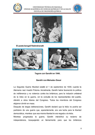 UNIVERSIDAD TÉCNICA DE MACHALA
UNIDAD ACADÉMICA DE CIENCIAS QUÍMICAS Y DE LA SALUD
ESCUELA DE INGENIERÍA QUÍMICA
8
El poeta bengalí Rabindranath
Tagore con Gandhi en 1940.
Gandhi con Mahadev Desai
La Segunda Guerra Mundial estalló el 1 de septiembre de 1939, cuando la
Alemania nazi invadió Polonia. Inicialmente, Gandhi había favorecido la política
de indiferencia y no violencia contra los británicos, pero la inclusión unilateral
de la India en la guerra, sin la consulta de los representantes del pueblo,
ofendió a otros líderes del Congreso. Todos los miembros del Congreso
eligieron dimitir en masa.
Después de largas deliberaciones, Gandhi declaró que la India no podría ser
partidaria de una guerra que, aparentemente, era una lucha para la libertad
democrática, mientras que esa misma libertad le era negada a la India.
Mientras progresaba la guerra, Gandhi intensificó su reclamo de
independencia, bosquejando un llamamiento para que los británicos
 