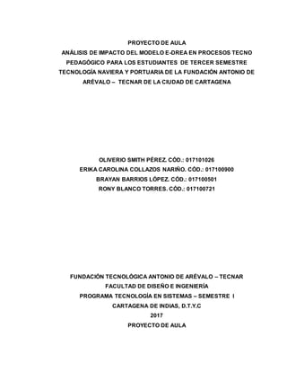 PROYECTO DE AULA
ANÁLISIS DE IMPACTO DEL MODELO E-DREA EN PROCESOS TECNO
PEDAGÓGICO PARA LOS ESTUDIANTES DE TERCER SEMESTRE
TECNOLOGÍA NAVIERA Y PORTUARIA DE LA FUNDACIÓN ANTONIO DE
ARÉVALO – TECNAR DE LA CIUDAD DE CARTAGENA
OLIVERIO SMITH PÉREZ. CÓD.: 017101026
ERIKA CAROLINA COLLAZOS NARIÑO. CÓD.: 017100900
BRAYAN BARRIOS LÓPEZ. CÓD.: 017100501
RONY BLANCO TORRES. CÓD.: 017100721
FUNDACIÓN TECNOLÓGICA ANTONIO DE ARÉVALO – TECNAR
FACULTAD DE DISEÑO E INGENIERÍA
PROGRAMA TECNOLOGÍA EN SISTEMAS – SEMESTRE I
CARTAGENA DE INDIAS, D.T.Y.C
2017
PROYECTO DE AULA
 