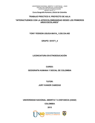 UNIVERSIDAD NACIONAL ABIERTA Y A DISTANCIA – UNAD
ESCUELA DE CIENCIAS DE LA EDUCACIÓN
LICENCIATURA EN ETNOEDUCACIÓN
GRUPO: 551071_4
Curso Geografía Humana y Social de Colombia
TRABAJO PRÁCTICO II; PROYECTO DE AULA
“INTERACTUEMOS CON LA AFROCOLOMBIANIDAD DESDE LOS PRIMEROS
AÑOS ESCOLARES”
YONY YEDISON USUGA MAYA_1.038.334.492
GRUPO: 551071_4
LICENCIATURA EN ETNOEDUCACIÓN
CURSO:
GEOGRAFÍA HUMANA Y SOCIAL DE COLOMBIA
TUTOR:
JURY IVANOR CABEZAS
UNIVERSIDAD NACIONAL ABIERTA Y A DISTANCIA (UNAD)
COLOMBIA
2015
 
