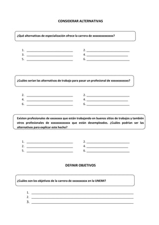CONSIDERAR ALTERNATIVAS

¿Qué alternativas de especialización ofrece la carrera de xxxxxxxxxxxxxx?

1. _____________________________
3. _____________________________
5. _____________________________

2. ___________________________
4. __________________________
6. ___________________________

¿Cuáles serían las alternativas de trabajo para pasar un profesional de xxxxxxxxxxxx?

2. _____________________________
4. _____________________________
6. _____________________________

2. ___________________________
4. __________________________
6. ___________________________

Existen profesionales de xxxxxxxx que están trabajando en buenos sitios de trabajos y también
otros profesionales de xxxxxxxxxxxxx que están desempleados. ¿Cuáles podrían ser las
alternativas para explicar este hecho?

1. _____________________________
2. _____________________________
5. _____________________________

2. ___________________________
4. __________________________
6. ___________________________

DEFINIR OBJETIVOS

¿Cuáles son los objetivos de la carrera de xxxxxxxxxx en la UNEMI?

1. ________________________________________________________________
2. ________________________________________________________________

3. ________________________________________________________________

 