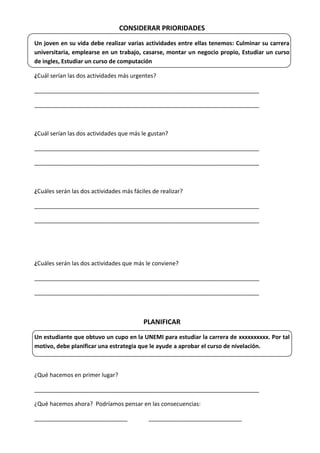 CONSIDERAR PRIORIDADES
Un joven en su vida debe realizar varias actividades entre ellas tenemos: Culminar su carrera
universitaria, emplearse en un trabajo, casarse, montar un negocio propio, Estudiar un curso
de ingles, Estudiar un curso de computación
¿Cuál serían las dos actividades más urgentes?
______________________________________________________________________
______________________________________________________________________

¿Cuál serían las dos actividades que más le gustan?
______________________________________________________________________
______________________________________________________________________

¿Cuáles serán las dos actividades más fáciles de realizar?
______________________________________________________________________
______________________________________________________________________

¿Cuáles serán las dos actividades que más le conviene?
______________________________________________________________________
______________________________________________________________________

PLANIFICAR
Un estudiante que obtuvo un cupo en la UNEMI para estudiar la carrera de xxxxxxxxxx. Por tal
motivo, debe planificar una estrategia que le ayude a aprobar el curso de nivelación.

¿Qué hacemos en primer lugar?
______________________________________________________________________
¿Qué hacemos ahora? Podríamos pensar en las consecuencias:
_____________________________

_____________________________

 