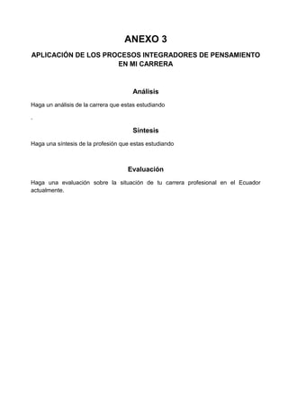 ANEXO 3
APLICACIÓN DE LOS PROCESOS INTEGRADORES DE PENSAMIENTO
EN MI CARRERA

Análisis
Haga un análisis de la carrera que estas estudiando
.

Síntesis
Haga una síntesis de la profesión que estas estudiando

Evaluación
Haga una evaluación sobre la situación de tu carrera profesional en el Ecuador
actualmente.

 
